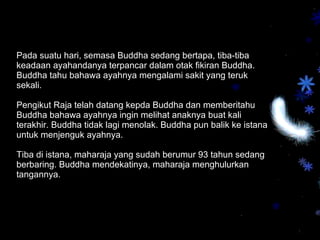 Pada suatu hari, semasa Buddha sedang bertapa, tiba-tiba keadaan ayahandanya terpancar dalam otak fikiran Buddha. Buddha tahu bahawa ayahnya mengalami sakit yang teruk sekali.  Pengikut Raja telah datang kepda Buddha dan memberitahu Buddha bahawa ayahnya ingin melihat anaknya buat kali terakhir. Buddha tidak lagi menolak. Buddha pun balik ke istana untuk menjenguk ayahnya.  Tiba di istana, maharaja yang sudah berumur 93 tahun sedang berbaring. Buddha mendekatinya, maharaja menghulurkan tangannya.  