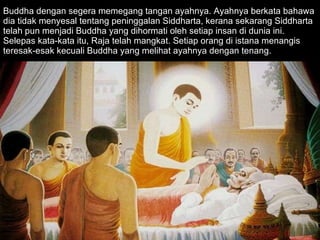 Buddha dengan segera memegang tangan ayahnya. Ayahnya berkata bahawa dia tidak menyesal tentang peninggalan Siddharta, kerana sekarang Siddharta telah pun menjadi Buddha yang dihormati oleh setiap insan di dunia ini. Selepas kata-kata itu, Raja telah mangkat. Setiap orang di istana menangis teresak-esak kecuali Buddha yang melihat ayahnya dengan tenang. 