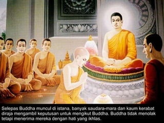 Selepas Buddha muncul di istana, banyak saudara-mara dan kaum kerabat diraja mengambil keputusan untuk mengikut Buddha. Buddha tidak menolak tetapi menerima mereka dengan hati yang ikhlas. 