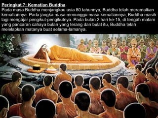 Peringkat 7: Kematian Buddha Pada masa Buddha menjangkau usia 80 tahunnya, Buddha telah meramalkan kematiannya. Pada jangka masa menunggu masa kematiannya, Buddha masih lagi mengajar pengikut-pengikutnya. Pada bulan 2 hari ke-15, di tengah malam yang pancaran cahaya bulan yang terang dan bulat itu, Buddha telah melelapkan matanya buat selama-lamanya.  