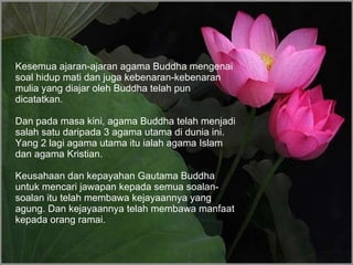 Kesemua ajaran-ajaran agama Buddha mengenai soal hidup mati dan juga kebenaran-kebenaran mulia yang diajar oleh Buddha telah pun dicatatkan. Dan pada masa kini, agama Buddha telah menjadi salah satu daripada 3 agama utama di dunia ini. Yang 2 lagi agama utama itu ialah agama Islam dan agama Kristian.  Keusahaan dan kepayahan Gautama Buddha untuk mencari jawapan kepada semua soalan-soalan itu telah membawa kejayaannya yang agung. Dan kejayaannya telah membawa manfaat kepada orang ramai. 