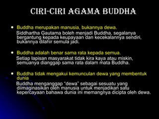 Ciri-ciri Agama Buddha Buddha  merupakan  manusia ,  bukannya dewa . Siddhartha Gautama boleh menjadi Buddha, segalanya bergantung kepada keupayaan dan kecekalannya sendiri, bukannya dilahir semula jadi.   Buddha adalah benar sama rata kepada semua. Setiap lapisan masyarakat tidak kira kaya atau miskin, semuanya dianggap sama rata dalam mata Buddha.  Buddha tidak mengakui kemunculan dewa yang membentuk dunia Buddha menganggap “dewa” sebagai sesuatu yang diimaginasikan oleh manusia untuk menjadikan satu kepercayaan bahawa dunia ini memangnya dicipta oleh dewa. 
