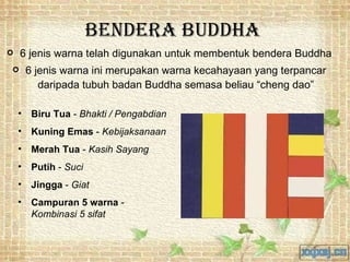 Bendera Buddha 6 jenis warna telah digunakan untuk membentuk bendera Buddha 6 jenis warna ini merupakan warna kecahayaan yang terpancar daripada tubuh badan Buddha semasa beliau “cheng dao” Biru Tua  -  Bhakti / Pengabdian Kuning Emas  -  Kebijaksanaan  Merah Tua  -  Kasih Sayang  Putih  -  Suci Jingga  -  Giat Campuran 5 warna  -  Kombinasi 5 sifat 
