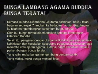 Bunga Lambang Agama  Buddha Bunga Teratai Semasa Buddha-Siddhartha Gautama dilahirkan, beliau telah berjalan sebanyak 7 langkah ke hadapan dan tiap-tiap langkah itu telah mengembangkan sekuntum bunga teratai.  Oleh itu, bunga teratai diperkenalkan sebagai lambangan kelahiran Buddha. Selain itu, penganut-penganut agama Buddha percaya bahawa keikhlasan dan kecekalan seseorang penganut Buddha semasa menimba ilmu ajaran agama Buddha, dapat dilihatkan melalui perkembangan bunga teratai. Yang rajin, maka bunga mengembang dengan cantik. Yang malas, maka bunga menjadi layu. 