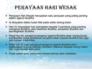 Perayaan Hari Wesak Perayaan Hari Wesak merupakan satu perayaan yang paling penting dalam agama Buddha Ia dirayakan dalam bulan Mei pada waktu terang bulan  Hari ini merupakan hari peringatan kepada 3 peristiwa yang penting mengenai Buddha, iaitu kelahiran Buddha, penjadian Buddha dan kemangkatan Buddha. Pada Hari ini, penganut-penganut agama Buddha akan mengunjungi kuil Buddha untuk pemberian penghormatan kepada Buddha dan juga pembacaan kitab-kitab.  Pada hari ini juga, penganut-penganut agama Buddha akan melepaskan burung merpati, memberi makanan kepada orang miskin dan juga kepada sami-sami.  Pada malam pula, perarakan kereta berhias akan diadakan.  