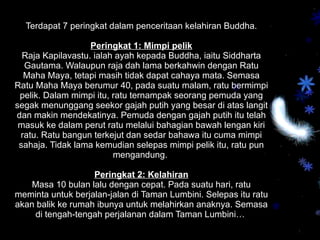Terdapat 7 peringkat dalam penceritaan kelahiran Buddha. Peringkat 1: Mimpi pelik Raja Kapilavastu.  ialah ayah kepada Buddha, iaitu Siddharta Gautama. Walaupun raja dah lama berkahwin dengan Ratu Maha Maya, tetapi masih tidak dapat cahaya mata. Semasa Ratu Maha Maya berumur 40, pada suatu malam, ratu bermimpi pelik. Dalam mimpi itu, ratu ternampak seorang pemuda yang segak menunggang seekor gajah putih yang besar di atas langit dan makin mendekatinya. Pemuda dengan gajah putih itu telah masuk ke dalam perut ratu melalui bahagian bawah lengan kiri ratu. Ratu bangun terkejut dan sedar bahawa itu cuma mimpi sahaja. Tidak lama kemudian selepas mimpi pelik itu, ratu pun mengandung.  Peringkat 2: Kelahiran Masa 10 bulan lalu dengan cepat. Pada suatu hari, ratu meminta untuk berjalan-jalan di Taman Lumbini. Selepas itu ratu akan balik ke rumah ibunya untuk melahirkan anaknya. Semasa di tengah-tengah perjalanan dalam Taman Lumbini…  