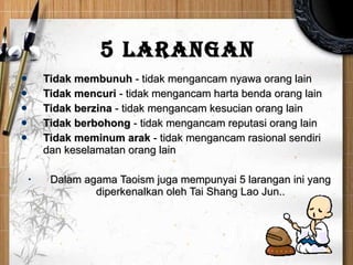 5 Larangan   Tidak membunuh   -  tidak mengancam nyawa orang lain Tidak mencu r i   -  tidak mengancam harta   benda orang lain Tidak berzina   -  tidak mengancam kesucian orang lain Tidak berbohong   -  tidak mengancam  reputasi orang lain   Tidak meminum arak  - tidak mengancam rasional sendiri dan keselamatan orang lain  Dalam agama Taoism juga mempunyai 5 larangan ini yang diperkenalkan oleh Tai Shang Lao Jun.. 