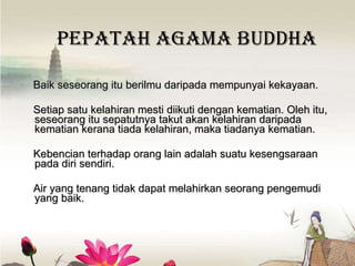Pepatah Agama Buddha Baik seseorang itu berilmu daripada mempunyai kekayaan.  Setiap satu kelahiran mesti diikuti dengan kematian. Oleh itu, s eseorang itu sepatutnya takut  akan  kelahiran daripada kematian kerana tiada kelahiran, maka tiadanya kematian .  Kebencian terhadap orang lain adalah suatu kesengsaraan pada diri sendiri.   Air yang tenang tidak dapat melahirkan seorang pengemudi yang baik.  