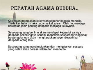 Pepatah Agama Buddha.. Kesihatan merupakan kakayaan sebenar kepada manusia. Tiada kesihatan, maka tiadanya kekayaan. Oleh itu, menjaga kesihatan lebih penting daripada menjaga kekayaan.  Seseo rang yang  berilmu  akan men dapat  kegembiraannya  daripada sekelilingnya sendiri , manakala  sese orang yang  tidak berpengetahuan akan  meng harapkan kegembiraannya daripada orang lain. Seseorang yang mengimpiankan dan mengejarkan sesuatu yang salah akan berasa seksa dan menderita. 