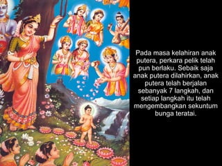 Pada masa kelahiran anak putera, perkara pelik telah pun berlaku. Sebaik saja anak putera dilahirkan, anak putera telah berjalan sebanyak 7 langkah, dan setiap langkah itu telah mengembangkan sekuntum bunga teratai. 