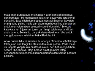 Mata anak putera pula melihat ke 4 arah dari sekelilingnya dan berkata: “ Ini merupakan kelahiran saya yang terakhir di dunia ini. Saya dilahirkan supaya menjadi Buddha. Sayalah orang yang paling mulia dan akan membawa ilmu dan ajaran untuk menyelamatkan semua insan di dunia ini.” Selepas kata-kata itu, 2 jenis air turun dari langit telah memandikan anak putera. Selain itu, banyak dewa-dewi telah tiba untuk mengalu-alukan kelahiran bakal Buddha ini.   Anak putera tidur di sebelah ibundanya. Tiba-tiba sehelai baju telah jatuh dari langit ke atas badan anak putera. Pada masa itu, segala yang buruk di atas dunia ini berubah menjadi baik secara tiba-tibanya. Raja berasa amat gembira tetapi kerisauan turut menimbul kerana kemunculan semua perkara pelik ini.  
