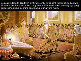 Selepas Siddharta Gautama dilahirkan, satu zahid telah meramalkan bahawa Siddharta Gautama bukanlah orang biasa. Sama ada bakal seorang raja yang berkaliber ataupun seorang penyelamat dunia yang mulia.  