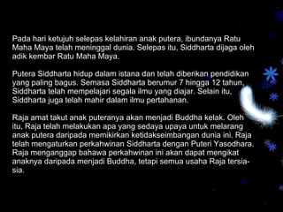 Pada hari ketujuh selepas kelahiran anak putera, ibundanya Ratu Maha Maya telah meninggal dunia. Selepas itu, Siddharta dijaga oleh adik kembar Ratu Maha Maya.  Putera Siddharta hidup dalam istana dan telah diberikan pendidikan yang paling bagus. Semasa Siddharta berumur 7 hingga 12 tahun, Siddharta telah mempelajari segala ilmu yang diajar. Selain itu, Siddharta juga telah mahir dalam ilmu pertahanan. Raja amat takut anak puteranya akan menjadi Buddha kelak. Oleh itu, Raja telah melakukan apa yang sedaya upaya untuk melarang anak putera daripada memikirkan ketidakseimbangan dunia ini. Raja telah mengaturkan perkahwinan Siddharta dengan Puteri Yasodhara. Raja menganggap bahawa perkahwinan ini akan dapat mengikat anaknya daripada menjadi Buddha, tetapi semua usaha Raja tersia-sia.  