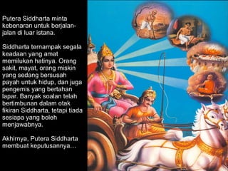Putera Siddharta minta kebenaran untuk berjalan-jalan di luar istana.  Siddharta ternampak segala keadaan yang amat memilukan hatinya. Orang sakit, mayat, orang miskin yang sedang bersusah payah untuk hidup, dan juga pengemis yang bertahan lapar. Banyak soalan telah bertimbunan dalam otak fikiran Siddharta, tetapi tiada sesiapa yang boleh menjawabnya. Akhirnya, Putera Siddharta membuat keputusannya… 