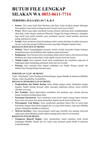 BUTUH FILE LENGKAP
SILAKAN WA 0853-8611-7714
TERSEDIA JUGA KELAS 7, 8, & 9
 Konten: Teks narasi kisah Raja Bimbisara dan Raja Asoka disajikan dengan dukungan
kartu gambar tokoh untuk merangsang atensi murid visual secara efektif.
 Proses: Murid yang sudah memahami konsep toleransi didorong untuk menghubungkan
sikap Raja Asoka dengan semboyan Bhinneka Tunggal Ika bangsa Indonesia, sedangkan
bagi murid yang masih kesulitan, guru membantu mencari contoh perilaku dermawan
paling sederhana di rumah.
 Produk: Hasil pemikiran terkait keteladanan tokoh sejarah dituliskan ke dalam poin-poin
ide aksi sosial atau paragraf refleksi personal yang dapat dibagikan kepada teman.
KEGIATAN PENUTUP (15 MENIT)
 Refleksi: Murid mengungkapkan perasaan mereka setelah menyadari betapa hebatnya
pengorbanan para raja pendahulu demi tegaknya ajaran kebenaran.
 Rangkuman: Guru bersama kelas menyatukan pokok pikiran bahwa sifat dermawan Raja
Bimbisara dan sikap moderat Raja Asoka adalah warisan moral tak ternilai.
 Tindak Lanjut: Guru meminta murid untuk membiasakan diri membantu siapa pun di
lingkungan tanpa memandang perbedaan mulai dari hari tersebut.
 Penutup: Guru menutup kelas dengan melakukan sesi Duduk Hening sejenak lalu
diakhiri Doa Penutup Belajar bersama-sama.
PERTEMUAN 3 (2 JP : 80 MENIT)
Topik : Meneladani Tokoh Pendukung Perkembangan Agama Buddha di Indonesia (Bhikkhu
Narada, Ashin Jinarakkhita, Girirakkhito)
KEGIATAN PENDAHULUAN (15 MENIT)
 Pengkondisian dan Duduk Hening: Kelas dibuka dengan salam, dilanjutkan dengan
kegiatan Duduk Hening bersama untuk mencapai kedamaian pikiran secara kolektif
(Mindful Learning).
 Doa Pembuka: Murid dipersilakan melafalkan doa pembuka agar seluruh aktivitas
belajar membawa kebijaksanaan luhur.
 Pemusatan Konsentrasi: Guru melakukan tanya jawab ringan tentang materi toleransi
Raja Asoka dari pekan lalu untuk memastikan ingatan murid masih melekat kuat.
 Penyampaian Arah Belajar: Guru memberikan gambaran bahwa hari ini murid akan
berkenalan dengan tokoh-tokoh tangguh dari era yang lebih modern, yakni para Bhikkhu
pelopor kebangkitan Buddha di Indonesia.
 Motivasi Karakter: Guru menyemangati murid agar memiliki jiwa pantang menyerah
seperti para tokoh Bhikkhu tersebut dalam menjaga pelita Dharma di nusantara.
KEGIATAN INTI (50 MENIT)
 Pemaparan Biografi Singkat: Guru memfasilitasi murid membaca kisah heroik
kedatangan Bhikkhu Narada dari Sri Lanka yang menanam pohon Bodhi di pelataran
Candi Borobudur.
 