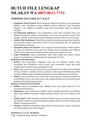BUTUH FILE LENGKAP
SILAKAN WA 0853-8611-7714
TERSEDIA JUGA KELAS 7, 8, & 9
 Pengenalan Tokoh Nasional: Murid mengamati gambar dan membaca narasi perjuangan
Bhikkhu Ashin Jinarakkhita sebagai Bhikkhu pertama Indonesia sejak keruntuhan
Majapahit, serta Bhikkhu Girirakkhito yang aktif menyebarkan agama di kalangan
multietnis.
 Sesi Menyimak Mahakarya: Guru mengarahkan murid untuk meneladani karya seni
Bhikkhu Girirakkhito dengan mendengarkan notasi atau menyanyikan bersama lagu
berjudul "Dukkha" untuk meresapi makna kehidupan dan karya beliau (Joyful Learning).
 Analisis Nilai Keteladanan: Murid bekerja dalam kelompok merumuskan apa hambatan
yang sekiranya dialami tokoh-tokoh tersebut di awal kemerdekaan RI, dan bagaimana
mereka berhasil melaluinya.
 Mengaitkan Masa Lalu dan Kini: Guru mengajak murid merumuskan tindakan konkret
apa yang bisa dilakukan remaja masa kini sebagai pewaris perjuangan para Bhikkhu
tersebut, misal dengan rajin mengikuti sekolah minggu (Meaningful Learning).
 Unjuk Pemahaman: Murid menampilkan daftar sikap teladan hasil diskusi mereka
dengan suara lantang dan mendapat apresiasi tepuk tangan dari kelas.
Pembelajaran Berdiferensiasi :
 Konten: Guru menyediakan rangkuman cerita dan foto Bhikkhu Narada, Ashin
Jinarakkhita, dan Girirakkhito secara tercetak, serta memutarkan melodi lagu untuk
mengakomodasi kebutuhan gaya pendengaran murid.
 Proses: Bagi murid yang gemar bermusik, guru memberikan porsi lebih untuk membedah
lirik lagu "Dukkha", sementara murid yang berjiwa analis sejarah dibimbing menyelidiki
kontribusi Bhikkhu pelopor terhadap perkembangan tempat ibadah pasca-kemerdekaan.
 Produk: Karya dari pertemuan ini bisa berupa catatan apresiasi sederhana terhadap satu
sosok Bhikkhu favorit, atau tulisan bebas yang mengekspresikan rasa terima kasih murid
terhadap tokoh-tokoh pelopor tersebut.
KEGIATAN PENUTUP (15 MENIT)
 Refleksi: Murid menyampaikan sosok Bhikkhu mana yang paling berkesan di hati
mereka berserta alasannya.
 Rangkuman: Guru memberikan kesimpulan bahwa semangat, keberanian, dan dedikasi
tokoh agama Buddha merupakan tonggak penting eksistensi Dharma di Indonesia hari
ini.
 Tindak Lanjut: Murid ditugaskan berdiskusi dengan orang tua di rumah mengenai apa
saja tindakan sederhana yang dapat dilakukan keluarga untuk merawat keberadaan agama
Buddha di lingkungan mereka.
 Penutup: Pembelajaran dipungkasi dengan Duduk Hening relaksasi sejenak, pembacaan
Doa Penutup Belajar, dan salam penutup.
PERTEMUAN 4 (2 JP : 80 MENIT)
Topik : Keragaman Budaya Buddhis di Indonesia
 