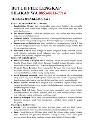 BUTUH FILE LENGKAP
SILAKAN WA 0853-8611-7714
TERSEDIA JUGA KELAS 7, 8, & 9
KEGIATAN PENDAHULUAN (15 MENIT)
 Pengkondisian Pikiran: Guru mengucapkan salam Namo Buddhaya dan memandu
murid duduk santai dengan mata terpejam, fokus pada keluar masuk napas agar batin
jernih dan harmonis.
 Doa Pembuka Belajar: Prosesi doa dipimpin murid yang bertugas agar batin semakin
terpusat pada nilai kebijaksanaan.
 Apersepsi Budaya: Guru memantik perhatian kelas dengan bertanya adakah murid yang
pernah melihat pertunjukan Barongsai atau Tari Gending Sriwijaya secara langsung.
 Penyampaian Inti Pembelajaran: Guru membeberkan bahwa pertemuan puncak di Bab
1 ini akan mengeksplorasi wujud akulturasi seni dan keragaman budaya Buddhis dari
bermacam penjuru nusantara.
 Pemberian Motivasi: Guru menegaskan bahwa keragaman budaya bukanlah sesuatu
untuk dihindari, melainkan sebuah kekayaan batin yang membuat agama Buddha
Indonesia unik, berwarna, dan patut dibanggakan.
KEGIATAN INTI (50 MENIT)
 Pemaknaan Budaya Beragam: Murid menyimak literatur mengenai integrasi agama
Buddha dengan tradisi lokal, seperti kesenian Tiongkok melalui Barongsai, maupun
kesenian lokal Nusantara melalui Tari Raden Wijaya dan Gending Sriwijaya.
 Observasi Visual Kesenian: Guru menampilkan berbagai citra visual tarian daerah
bernuansa Buddhis, arsitektur candi yang indah, serta ornamen peribadatan yang
menonjolkan kekhasan budaya masing-masing daerah.
 Curah Pendapat Kelompok: Murid berkumpul di kelompoknya lalu mendiskusikan
sikap terbaik yang mesti dimiliki apabila menemukan umat Buddhis yang menjalankan
ibadah dengan tradisi budaya yang berbeda dari yang biasa mereka jumpai di rumah.
 Proyek Apresiasi Budaya: Guru mengajak murid memikirkan langkah strategis untuk
merawat keutuhan budaya tersebut tanpa membeda-bedakan satu mazhab dengan mazhab
lain (Meaningful Learning).
 Ekspresi Seni Sederhana: Secara spontan guru memancing murid untuk berlatih
menciptakan sketsa dua dimensi berbentuk candi atau corak Barongsai sebagai bentuk
rasa syukur atas warisan seni tersebut (Joyful Learning).
 Pameran Kelompok: Murid saling memamerkan sketsa gagasan atau mempresentasikan
komitmen kelompok untuk terus menghormati perbedaan tanpa celaan di tengah
keragaman.
Pembelajaran Berdiferensiasi :
 Konten: Guru menyediakan foto tarian, informasi corak candi, dan kisah tradisi,
menjembatani minat murid yang beraneka ragam dalam hal estetika dan budaya.
 Proses: Murid kinestetik diizinkan untuk berdiri dan memperagakan sedikit gerakan
tarian tradisional saat presentasi kelompok, sedangkan murid visual fokus pada
penyempurnaan sketsa desain candi atau ornamen khas Buddhis di kertas mereka.
 