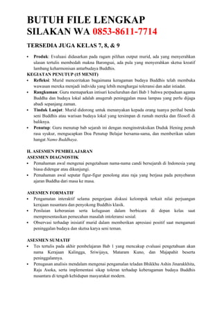 BUTUH FILE LENGKAP
SILAKAN WA 0853-8611-7714
TERSEDIA JUGA KELAS 7, 8, & 9
 Produk: Evaluasi didasarkan pada ragam pilihan output murid, ada yang menyerahkan
ulasan tertulis membedah makna Barongsai, ada pula yang menyerahkan sketsa kreatif
lambang keharmonisan antarbudaya Buddhis.
KEGIATAN PENUTUP (15 MENIT)
 Refleksi: Murid menceritakan bagaimana keragaman budaya Buddhis telah membuka
wawasan mereka menjadi individu yang lebih menghargai toleransi dan adat istiadat.
 Rangkuman: Guru memaparkan intisari keseluruhan dari Bab 1 bahwa perpaduan agama
Buddha dan budaya lokal adalah anugerah peninggalan masa lampau yang perlu dijaga
abadi sepanjang zaman.
 Tindak Lanjut: Murid didorong untuk menanyakan kepada orang tuanya perihal benda
seni Buddhis atau warisan budaya lokal yang tersimpan di rumah mereka dan filosofi di
baliknya.
 Penutup: Guru menutup bab sejarah ini dengan menginstruksikan Duduk Hening penuh
rasa syukur, mengucapkan Doa Penutup Belajar bersama-sama, dan memberikan salam
hangat Namo Buddhaya.
H. ASESMEN PEMBELAJARAN
ASESMEN DIAGNOSTIK
 Pemahaman awal mengenai pengetahuan nama-nama candi bersejarah di Indonesia yang
biasa didengar atau dikunjungi.
 Pemahaman awal seputar figur-figur penolong atau raja yang berjasa pada penyebaran
ajaran Buddha dari masa ke masa.
ASESMEN FORMATIF
 Pengamatan interaktif selama pengerjaan diskusi kelompok terkait nilai perjuangan
kerajaan nusantara dan penyokong Buddhis klasik.
 Penilaian keberanian serta kelugasan dalam berbicara di depan kelas saat
mempresentasikan pemecahan masalah intoleransi sosial.
 Observasi terhadap inisiatif murid dalam memberikan apresiasi positif saat mengamati
peninggalan budaya dan sketsa karya seni teman.
ASESMEN SUMATIF
 Tes tertulis pada akhir pembelajaran Bab 1 yang mencakup evaluasi pengetahuan akan
nama Kerajaan Kalingga, Sriwijaya, Mataram Kuno, dan Majapahit beserta
peninggalannya.
 Penugasan analisis mendalam mengenai pengamalan teladan Bhikkhu Ashin Jinarakkhita,
Raja Asoka, serta implementasi sikap toleran terhadap keberagaman budaya Buddhis
nusantara di tengah kehidupan masyarakat modern.
 