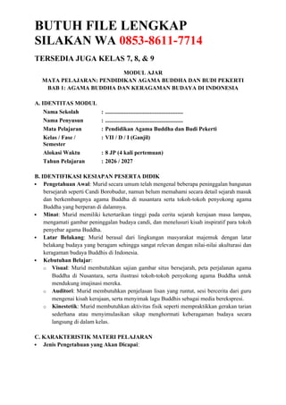 BUTUH FILE LENGKAP
SILAKAN WA 0853-8611-7714
TERSEDIA JUGA KELAS 7, 8, & 9
MODUL AJAR
MATA PELAJARAN: PENDIDIKAN AGAMA BUDDHA DAN BUDI PEKERTI
BAB 1: AGAMA BUDDHA DAN KERAGAMAN BUDAYA DI INDONESIA
A. IDENTITAS MODUL
Nama Sekolah : ......................................................
Nama Penyusun : ......................................................
Mata Pelajaran : Pendidikan Agama Buddha dan Budi Pekerti
Kelas / Fase /
Semester
: VII / D / I (Ganjil)
Alokasi Waktu : 8 JP (4 kali pertemuan)
Tahun Pelajaran : 2026 / 2027
B. IDENTIFIKASI KESIAPAN PESERTA DIDIK
 Pengetahuan Awal: Murid secara umum telah mengenal beberapa peninggalan bangunan
bersejarah seperti Candi Borobudur, namun belum memahami secara detail sejarah masuk
dan berkembangnya agama Buddha di nusantara serta tokoh-tokoh penyokong agama
Buddha yang berperan di dalamnya.
 Minat: Murid memiliki ketertarikan tinggi pada cerita sejarah kerajaan masa lampau,
mengamati gambar peninggalan budaya candi, dan menelusuri kisah inspiratif para tokoh
penyebar agama Buddha.
 Latar Belakang: Murid berasal dari lingkungan masyarakat majemuk dengan latar
belakang budaya yang beragam sehingga sangat relevan dengan nilai-nilai akulturasi dan
keragaman budaya Buddhis di Indonesia.
 Kebutuhan Belajar:
o Visual: Murid membutuhkan sajian gambar situs bersejarah, peta perjalanan agama
Buddha di Nusantara, serta ilustrasi tokoh-tokoh penyokong agama Buddha untuk
mendukung imajinasi mereka.
o Auditori: Murid membutuhkan penjelasan lisan yang runtut, sesi bercerita dari guru
mengenai kisah kerajaan, serta menyimak lagu Buddhis sebagai media berekspresi.
o Kinestetik: Murid membutuhkan aktivitas fisik seperti mempraktikkan gerakan tarian
sederhana atau menyimulasikan sikap menghormati keberagaman budaya secara
langsung di dalam kelas.
C. KARAKTERISTIK MATERI PELAJARAN
 Jenis Pengetahuan yang Akan Dicapai:
 