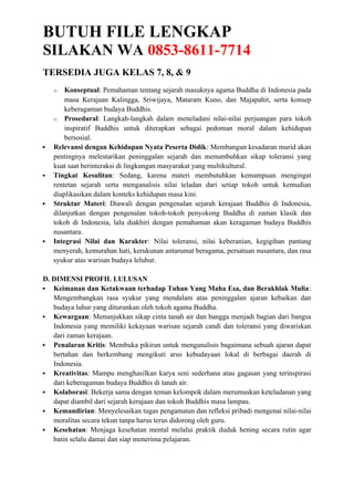 BUTUH FILE LENGKAP
SILAKAN WA 0853-8611-7714
TERSEDIA JUGA KELAS 7, 8, & 9
o Konseptual: Pemahaman tentang sejarah masuknya agama Buddha di Indonesia pada
masa Kerajaan Kalingga, Sriwijaya, Mataram Kuno, dan Majapahit, serta konsep
keberagaman budaya Buddhis.
o Prosedural: Langkah-langkah dalam meneladani nilai-nilai perjuangan para tokoh
inspiratif Buddhis untuk diterapkan sebagai pedoman moral dalam kehidupan
bersosial.
 Relevansi dengan Kehidupan Nyata Peserta Didik: Membangun kesadaran murid akan
pentingnya melestarikan peninggalan sejarah dan menumbuhkan sikap toleransi yang
kuat saat berinteraksi di lingkungan masyarakat yang multikultural.
 Tingkat Kesulitan: Sedang, karena materi membutuhkan kemampuan mengingat
rentetan sejarah serta menganalisis nilai teladan dari setiap tokoh untuk kemudian
diaplikasikan dalam konteks kehidupan masa kini.
 Struktur Materi: Diawali dengan pengenalan sejarah kerajaan Buddhis di Indonesia,
dilanjutkan dengan pengenalan tokoh-tokoh penyokong Buddha di zaman klasik dan
tokoh di Indonesia, lalu diakhiri dengan pemahaman akan keragaman budaya Buddhis
nusantara.
 Integrasi Nilai dan Karakter: Nilai toleransi, nilai keberanian, kegigihan pantang
menyerah, kemurahan hati, kerukunan antarumat beragama, persatuan nusantara, dan rasa
syukur atas warisan budaya leluhur.
D. DIMENSI PROFIL LULUSAN
 Keimanan dan Ketakwaan terhadap Tuhan Yang Maha Esa, dan Berakhlak Mulia:
Mengembangkan rasa syukur yang mendalam atas peninggalan ajaran kebaikan dan
budaya luhur yang diturunkan oleh tokoh agama Buddha.
 Kewargaan: Menunjukkan sikap cinta tanah air dan bangga menjadi bagian dari bangsa
Indonesia yang memiliki kekayaan warisan sejarah candi dan toleransi yang diwariskan
dari zaman kerajaan.
 Penalaran Kritis: Membuka pikiran untuk menganalisis bagaimana sebuah ajaran dapat
bertahan dan berkembang mengikuti arus kebudayaan lokal di berbagai daerah di
Indonesia.
 Kreativitas: Mampu menghasilkan karya seni sederhana atau gagasan yang terinspirasi
dari keberagaman budaya Buddhis di tanah air.
 Kolaborasi: Bekerja sama dengan teman kelompok dalam merumuskan keteladanan yang
dapat diambil dari sejarah kerajaan dan tokoh Buddhis masa lampau.
 Kemandirian: Menyelesaikan tugas pengamatan dan refleksi pribadi mengenai nilai-nilai
moralitas secara tekun tanpa harus terus didorong oleh guru.
 Kesehatan: Menjaga kesehatan mental melalui praktik duduk hening secara rutin agar
batin selalu damai dan siap menerima pelajaran.
 