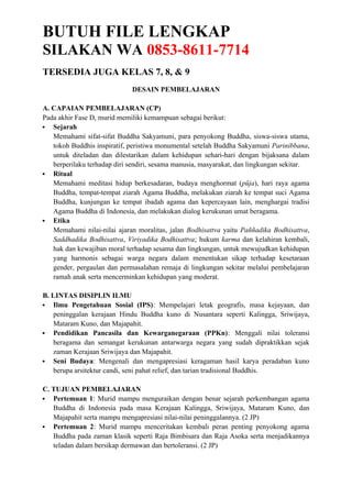 BUTUH FILE LENGKAP
SILAKAN WA 0853-8611-7714
TERSEDIA JUGA KELAS 7, 8, & 9
DESAIN PEMBELAJARAN
A. CAPAIAN PEMBELAJARAN (CP)
Pada akhir Fase D, murid memiliki kemampuan sebagai berikut:
 Sejarah
Memahami sifat-sifat Buddha Sakyamuni, para penyokong Buddha, siswa-siswa utama,
tokoh Buddhis inspiratif, peristiwa monumental setelah Buddha Sakyamuni Parinibbana,
untuk diteladan dan dilestarikan dalam kehidupan sehari-hari dengan bijaksana dalam
berperilaku terhadap diri sendiri, sesama manusia, masyarakat, dan lingkungan sekitar.
 Ritual
Memahami meditasi hidup berkesadaran, budaya menghormat (pūja), hari raya agama
Buddha, tempat-tempat ziarah Agama Buddha, melakukan ziarah ke tempat suci Agama
Buddha, kunjungan ke tempat ibadah agama dan kepercayaan lain, menghargai tradisi
Agama Buddha di Indonesia, dan melakukan dialog kerukunan umat beragama.
 Etika
Memahami nilai-nilai ajaran moralitas, jalan Bodhisattva yaitu Paññadika Bodhisattva,
Saddhadika Bodhisattva, Viriyadika Bodhisattva; hukum karma dan kelahiran kembali,
hak dan kewajiban moral terhadap sesama dan lingkungan, untuk mewujudkan kehidupan
yang harmonis sebagai warga negara dalam menentukan sikap terhadap kesetaraan
gender, pergaulan dan permasalahan remaja di lingkungan sekitar melalui pembelajaran
ramah anak serta mencerminkan kehidupan yang moderat.
B. LINTAS DISIPLIN ILMU
 Ilmu Pengetahuan Sosial (IPS): Mempelajari letak geografis, masa kejayaan, dan
peninggalan kerajaan Hindu Buddha kuno di Nusantara seperti Kalingga, Sriwijaya,
Mataram Kuno, dan Majapahit.
 Pendidikan Pancasila dan Kewarganegaraan (PPKn): Menggali nilai toleransi
beragama dan semangat kerukunan antarwarga negara yang sudah dipraktikkan sejak
zaman Kerajaan Sriwijaya dan Majapahit.
 Seni Budaya: Mengenali dan mengapresiasi keragaman hasil karya peradaban kuno
berupa arsitektur candi, seni pahat relief, dan tarian tradisional Buddhis.
C. TUJUAN PEMBELAJARAN
 Pertemuan 1: Murid mampu menguraikan dengan benar sejarah perkembangan agama
Buddha di Indonesia pada masa Kerajaan Kalingga, Sriwijaya, Mataram Kuno, dan
Majapahit serta mampu mengapresiasi nilai-nilai peninggalannya. (2 JP)
 Pertemuan 2: Murid mampu menceritakan kembali peran penting penyokong agama
Buddha pada zaman klasik seperti Raja Bimbisara dan Raja Asoka serta menjadikannya
teladan dalam bersikap dermawan dan bertoleransi. (2 JP)
 