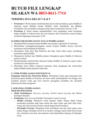 BUTUH FILE LENGKAP
SILAKAN WA 0853-8611-7714
TERSEDIA JUGA KELAS 7, 8, & 9
 Pertemuan 3: Murid mampu mendeskripsikan peran tokoh pendukung agama Buddha di
Indonesia seperti Bhikkhu Narada, Bhikkhu Ashin Jinarakkhita, dan Bhikkhu
Girirakkhito serta meneladani semangat mereka dalam melestarikan Dharma. (2 JP)
 Pertemuan 4: Murid mampu mengidentifikasi serta menghargai aneka keragaman
budaya Buddhis di Indonesia dan ikut serta berperan aktif melestarikan warisan budaya
tersebut di lingkungan masyarakat. (2 JP)
D. INDIKATOR KETERCAPAIAN TUJUAN PEMBELAJARAN
1. Mengidentifikasi kerajaan-kerajaan Buddhis masa lampau yang berdiri di Nusantara.
2. Menyebutkan peninggalan-peninggalan sejarah kerajaan Buddhis beserta nilai-nilai
keutamaan yang terkandung di dalamnya.
3. Menjelaskan sikap luhur Raja Bimbisara dan Raja Asoka dalam upaya mendukung
penyebaran agama Buddha.
4. Menganalisis dedikasi para Bhikkhu pelopor kebangkitan agama Buddha di Indonesia
pada era modern.
5. Mendeskripsikan bentuk-bentuk akulturasi budaya Buddhis di Indonesia seperti tradisi,
kesenian tari, dan bangunan suci.
6. Menyajikan hasil refleksi mengenai penerapan sikap menghargai dan melestarikan
budaya Buddhis dalam pergaulan sehari-hari.
E. TOPIK PEMBELAJARAN KONTEKSTUAL
Keagungan Sejarah dan Pelestarian Budaya: Mempelajari rekam jejak perjuangan para
penyokong agama Buddha di Nusantara dan dunia untuk membangkitkan rasa bangga serta
kesadaran generasi muda agar turut merawat peninggalan peradaban dan memupuk
keharmonisan dalam keragaman.
F. KERANGKA PEMBELAJARAN
PRAKTIK PEDAGOGIK
 Model Pembelajaran: Discovery Learning, Problem Based Learning, dan Diskusi
Kelompok Interaktif.
 Pendekatan: Deep Learning (Mindful, Meaningful, Joyful Learning)
o Mindful Learning: Mengawali setiap kegiatan belajar dengan duduk hening
memusatkan perhatian pada napas masuk dan napas keluar agar batin lebih rileks,
tenang, dan siap meresap informasi sejarah dengan penuh kesadaran.
o Meaningful Learning: Mengaitkan kisah keteladanan raja dan tokoh agama masa
lampau dengan kehidupan murid di era modern, sehingga sejarah tidak hanya berupa
teks, melainkan sarat akan nilai pedoman untuk dipraktikkan langsung di kehidupan
sosial.
 