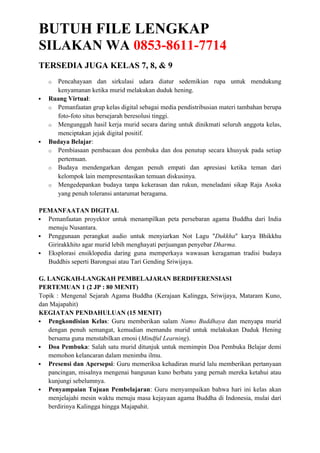 BUTUH FILE LENGKAP
SILAKAN WA 0853-8611-7714
TERSEDIA JUGA KELAS 7, 8, & 9
o Pencahayaan dan sirkulasi udara diatur sedemikian rupa untuk mendukung
kenyamanan ketika murid melakukan duduk hening.
 Ruang Virtual:
o Pemanfaatan grup kelas digital sebagai media pendistribusian materi tambahan berupa
foto-foto situs bersejarah beresolusi tinggi.
o Mengunggah hasil kerja murid secara daring untuk dinikmati seluruh anggota kelas,
menciptakan jejak digital positif.
 Budaya Belajar:
o Pembiasaan pembacaan doa pembuka dan doa penutup secara khusyuk pada setiap
pertemuan.
o Budaya mendengarkan dengan penuh empati dan apresiasi ketika teman dari
kelompok lain mempresentasikan temuan diskusinya.
o Mengedepankan budaya tanpa kekerasan dan rukun, meneladani sikap Raja Asoka
yang penuh toleransi antarumat beragama.
PEMANFAATAN DIGITAL
 Pemanfaatan proyektor untuk menampilkan peta persebaran agama Buddha dari India
menuju Nusantara.
 Penggunaan perangkat audio untuk menyiarkan Not Lagu "Dukkha" karya Bhikkhu
Girirakkhito agar murid lebih menghayati perjuangan penyebar Dharma.
 Eksplorasi ensiklopedia daring guna memperkaya wawasan keragaman tradisi budaya
Buddhis seperti Barongsai atau Tari Gending Sriwijaya.
G. LANGKAH-LANGKAH PEMBELAJARAN BERDIFERENSIASI
PERTEMUAN 1 (2 JP : 80 MENIT)
Topik : Mengenal Sejarah Agama Buddha (Kerajaan Kalingga, Sriwijaya, Mataram Kuno,
dan Majapahit)
KEGIATAN PENDAHULUAN (15 MENIT)
 Pengkondisian Kelas: Guru memberikan salam Namo Buddhaya dan menyapa murid
dengan penuh semangat, kemudian memandu murid untuk melakukan Duduk Hening
bersama guna menstabilkan emosi (Mindful Learning).
 Doa Pembuka: Salah satu murid ditunjuk untuk memimpin Doa Pembuka Belajar demi
memohon kelancaran dalam menimba ilmu.
 Presensi dan Apersepsi: Guru memeriksa kehadiran murid lalu memberikan pertanyaan
pancingan, misalnya mengenai bangunan kuno berbatu yang pernah mereka ketahui atau
kunjungi sebelumnya.
 Penyampaian Tujuan Pembelajaran: Guru menyampaikan bahwa hari ini kelas akan
menjelajahi mesin waktu menuju masa kejayaan agama Buddha di Indonesia, mulai dari
berdirinya Kalingga hingga Majapahit.
 