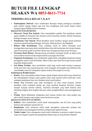 BUTUH FILE LENGKAP
SILAKAN WA 0853-8611-7714
TERSEDIA JUGA KELAS 7, 8, & 9
 Pembangkitan Motivasi: Guru memberikan dorongan betapa pentingnya memahami
jejak sejarah sebagai fondasi agar kita bisa menghargai jerih payah leluhur dalam
menjaga agama Buddha di bumi nusantara.
KEGIATAN INTI (50 MENIT)
 Observasi Visual Peta Sejarah: Guru menampilkan gambar Peta perjalanan sejarah
agama Buddha di Nusantara dan meminta murid menyimak sebaran wilayah kekuasaan
berbagai kerajaan secara saksama.
 Pemahaman Teks Sejarah: Murid diarahkan untuk membaca dengan penuh perhatian
informasi sejarah Kerajaan Kalingga, Sriwijaya, Mataram Kuno, dan Majapahit.
 Diskusi Nilai Keteladanan: Guru membagi murid ke dalam kelompok kecil
beranggotakan tiga orang untuk mendiskusikan nilai-nilai keutamaan dari setiap kerajaan,
seperti kesetaraan gender masa Ratu Shima atau semangat persatuan masa Sriwijaya.
 Presentasi Hasil Diskusi: Masing-masing perwakilan kelompok berdiri di depan kelas
menceritakan temuan mereka dengan kalimat yang lugas dan berani.
 Penguatan Pemahaman: Guru memberikan umpan balik, melengkapi penjelasan tentang
peninggalan seperti Candi Borobudur, Muara Takus, dan Candi Sewu agar konsep sejarah
tergambar dengan kokoh.
 Sesi Dialog Terbuka: Guru memberikan waktu bagi murid untuk bertanya mengenai
istilah atau nama raja yang kurang jelas, serta mengajak merenungkan apa akibatnya jika
umat Buddha masa kini melupakan sejarah tersebut (Meaningful Learning).
Pembelajaran Berdiferensiasi :
 Konten: Guru menyediakan bahan bacaan sejarah dengan ukuran huruf yang ramah baca
dan melengkapinya dengan sajian gambar candi yang menarik untuk murid tipe visual,
sedangkan penjelasan lisan rinci disajikan untuk murid auditori.
 Proses: Bagi kelompok yang cepat merangkum ciri khas setiap kerajaan, mereka
diarahkan untuk menelaah strategi apa yang membuat Kerajaan Sriwijaya mampu
menjadi kerajaan maritim terbesar, sementara kelompok yang butuh bantuan akan
dibimbing langkah demi langkah oleh guru untuk mengidentifikasi nama peninggalannya
saja.
 Produk: Murid dibebaskan melaporkan hasil temuan melalui teks cerita pendek atau
tabel silsilah kerajaan yang ringkas sesuai kreativitas mereka.
KEGIATAN PENUTUP (15 MENIT)
 Refleksi: Guru memfasilitasi murid untuk menyampaikan satu hal baru yang paling
berkesan dari pelajaran sejarah hari ini.
 Rangkuman: Guru menuntun murid untuk merangkum nama-nama kerajaan dan
menyebutkan satu peninggalan ikoniknya sebagai jejak ingatan bersama.
 Tindak Lanjut: Guru menugaskan murid untuk melakukan wawancara singkat bersama
orang tua mengenai sejarah atau pengalaman hidup orang tua yang bernilai inspiratif.
 