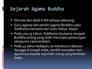 Sejarah Agama Buddha
 Dimulai dari abad 6 SM sampai sekarang.
 Guru agama dan pendiri agama Buddha yaitu
Siddharta Gautama dari Suku Sakya, Nepal.
 Pada usia 35 tahun, Siddharta Gautama menjadi
Buddha (orang yang telah mencapai penerangan
sempurna / pencerahan).
 Pada 45 tahun kedepan, Ia menelusuri dataran
Gangga di tengah India, sambil menyebar-kan
ajarannya kepada sejumlah orang yang berbeda-
beda.
 