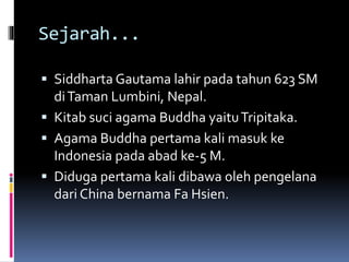 Sejarah...
 Siddharta Gautama lahir pada tahun 623 SM
diTaman Lumbini, Nepal.
 Kitab suci agama Buddha yaituTripitaka.
 Agama Buddha pertama kali masuk ke
Indonesia pada abad ke-5 M.
 Diduga pertama kali dibawa oleh pengelana
dari China bernama Fa Hsien.
 