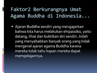 Faktor2 Berkurangnya Umat
Agama Buddha di Indonesia...
 Ajaran Buddha sendiri yang mengajarkan
bahwa kita harus melakukan ehipassiko, yaitu
datang, lihat dan buktikan diri sendiri. Inilah
yang menyebabkan banyak orang yang tidak
mengenal ajaran agama Buddha karena
mereka tidak tahu kapan mereka dapat
mempelajarinya.
 
