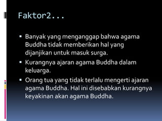 Faktor2...
 Banyak yang menganggap bahwa agama
Buddha tidak memberikan hal yang
dijanjikan untuk masuk surga.
 Kurangnya ajaran agama Buddha dalam
keluarga.
 Orang tua yang tidak terlalu mengerti ajaran
agama Buddha. Hal ini disebabkan kurangnya
keyakinan akan agama Buddha.
 