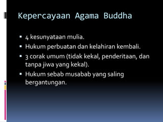 Kepercayaan Agama Buddha
 4 kesunyataan mulia.
 Hukum perbuatan dan kelahiran kembali.
 3 corak umum (tidak kekal, penderitaan, dan
tanpa jiwa yang kekal).
 Hukum sebab musabab yang saling
bergantungan.
 
