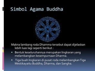 Simbol Agama Buddha
Makna lambang roda Dhamma tersebut dapat dijelaskan
lebih luas lagi seperti berikut :
 Bentuk keseluruhannya merupakan lingkaran yang
melambangkan kesempurnaan Dharma.
 Tiga buah lingkaran di pusat roda melambangkanTiga
Mestikayaitu Buddha, Dharma, dan Sangha.
 