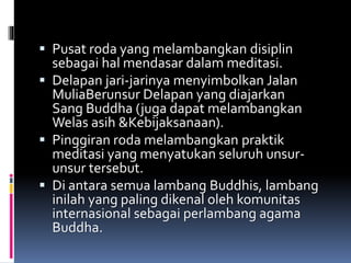 Pusat roda yang melambangkan disiplin
sebagai hal mendasar dalam meditasi.
 Delapan jari-jarinya menyimbolkan Jalan
MuliaBerunsur Delapan yang diajarkan
Sang Buddha (juga dapat melambangkan
Welas asih &Kebijaksanaan).
 Pinggiran roda melambangkan praktik
meditasi yang menyatukan seluruh unsur-
unsur tersebut.
 Di antara semua lambang Buddhis, lambang
inilah yang paling dikenal oleh komunitas
internasional sebagai perlambang agama
Buddha.
 