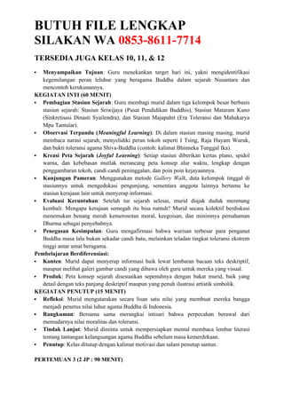 BUTUH FILE LENGKAP
SILAKAN WA 0853-8611-7714
TERSEDIA JUGA KELAS 10, 11, & 12
 Menyampaikan Tujuan: Guru menekankan target hari ini, yakni mengidentifikasi
kegemilangan peran leluhur yang beragama Buddha dalam sejarah Nusantara dan
mencontoh kerukunannya.
KEGIATAN INTI (60 MENIT)
 Pembagian Stasiun Sejarah: Guru membagi murid dalam tiga kelompok besar berbasis
stasiun sejarah: Stasiun Sriwijaya (Pusat Pendidikan Buddhis), Stasiun Mataram Kuno
(Sinkretisasi Dinasti Syailendra), dan Stasiun Majapahit (Era Toleransi dan Mahakarya
Mpu Tantular).
 Observasi Terpandu (Meaningful Learning): Di dalam stasiun masing masing, murid
membaca narasi sejarah, menyelidiki peran tokoh seperti I Tsing, Raja Hayam Wuruk,
dan bukti toleransi agama Shiva-Buddha (contoh: kalimat Bhinneka Tunggal Ika).
 Kreasi Peta Sejarah (Joyful Learning): Setiap stasiun diberikan kertas plano, spidol
warna, dan kebebasan mutlak merancang peta konsep alur waktu, lengkap dengan
penggambaran tokoh, candi candi peninggalan, dan poin poin kejayaannya.
 Kunjungan Pameran: Menggunakan metode Gallery Walk, duta kelompok tinggal di
stasiunnya untuk mengedukasi pengunjung, sementara anggota lainnya bertamu ke
stasiun kerajaan lain untuk menyerap informasi.
 Evaluasi Keruntuhan: Setelah tur sejarah selesai, murid diajak duduk merenung
kembali: Mengapa kerajaan semegah itu bisa runtuh? Murid secara kolektif berdiskusi
menemukan benang merah kemerosotan moral, keegoisan, dan minimnya pemahaman
Dharma sebagai penyebabnya.
 Penegasan Kesimpulan: Guru mengafirmasi bahwa warisan terbesar para penganut
Buddha masa lalu bukan sekadar candi batu, melainkan teladan tingkat toleransi ekstrem
tinggi antar umat beragama.
Pembelajaran Berdiferensiasi:
 Konten: Murid dapat menyerap informasi baik lewat lembaran bacaan teks deskriptif,
maupun melihat galeri gambar candi yang dibawa oleh guru untuk mereka yang visual.
 Produk: Peta konsep sejarah disesuaikan sepenuhnya dengan bakat murid, baik yang
detail dengan teks panjang deskriptif maupun yang penuh ilustrasi artistik simbolik.
KEGIATAN PENUTUP (15 MENIT)
 Refleksi: Murid mengutarakan secara lisan satu nilai yang membuat mereka bangga
menjadi penerus nilai luhur agama Buddha di Indonesia.
 Rangkuman: Bersama sama merangkai intisari bahwa perpecahan berawal dari
memudarnya nilai moralitas dan toleransi.
 Tindak Lanjut: Murid diminta untuk mempersiapkan mental membaca lembar literasi
tentang tantangan kelangsungan agama Buddha sebelum masa kemerdekaan.
 Penutup: Kelas ditutup dengan kalimat motivasi dan salam penutup santun.
PERTEMUAN 3 (2 JP : 90 MENIT)
 