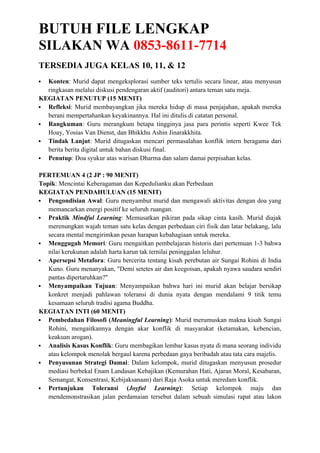 BUTUH FILE LENGKAP
SILAKAN WA 0853-8611-7714
TERSEDIA JUGA KELAS 10, 11, & 12
 Konten: Murid dapat mengeksplorasi sumber teks tertulis secara linear, atau menyusun
ringkasan melalui diskusi pendengaran aktif (auditori) antara teman satu meja.
KEGIATAN PENUTUP (15 MENIT)
 Refleksi: Murid membayangkan jika mereka hidup di masa penjajahan, apakah mereka
berani mempertahankan keyakinannya. Hal ini ditulis di catatan personal.
 Rangkuman: Guru merangkum betapa tingginya jasa para perintis seperti Kwee Tek
Hoay, Yosias Van Dienst, dan Bhikkhu Ashin Jinarakkhita.
 Tindak Lanjut: Murid ditugaskan mencari permasalahan konflik intern beragama dari
berita berita digital untuk bahan diskusi final.
 Penutup: Doa syukur atas warisan Dharma dan salam damai perpisahan kelas.
PERTEMUAN 4 (2 JP : 90 MENIT)
Topik: Mencintai Keberagaman dan Kepedulianku akan Perbedaan
KEGIATAN PENDAHULUAN (15 MENIT)
 Pengondisian Awal: Guru menyambut murid dan mengawali aktivitas dengan doa yang
memancarkan energi positif ke seluruh ruangan.
 Praktik Mindful Learning: Memusatkan pikiran pada sikap cinta kasih. Murid diajak
merenungkan wajah teman satu kelas dengan perbedaan ciri fisik dan latar belakang, lalu
secara mental mengirimkan pesan harapan kebahagiaan untuk mereka.
 Menggugah Memori: Guru mengaitkan pembelajaran historis dari pertemuan 1-3 bahwa
nilai kerukunan adalah harta karun tak ternilai peninggalan leluhur.
 Apersepsi Metafora: Guru bercerita tentang kisah perebutan air Sungai Rohini di India
Kuno. Guru menanyakan, "Demi setetes air dan keegoisan, apakah nyawa saudara sendiri
pantas dipertaruhkan?"
 Menyampaikan Tujuan: Menyampaikan bahwa hari ini murid akan belajar bersikap
konkret menjadi pahlawan toleransi di dunia nyata dengan mendalami 9 titik temu
kesamaan seluruh tradisi agama Buddha.
KEGIATAN INTI (60 MENIT)
 Pembedahan Filosofi (Meaningful Learning): Murid merumuskan makna kisah Sungai
Rohini, mengaitkannya dengan akar konflik di masyarakat (ketamakan, kebencian,
keakuan arogan).
 Analisis Kasus Konflik: Guru membagikan lembar kasus nyata di mana seorang individu
atau kelompok menolak bergaul karena perbedaan gaya beribadah atau tata cara majelis.
 Penyusunan Strategi Damai: Dalam kelompok, murid ditugaskan menyusun prosedur
mediasi berbekal Enam Landasan Kebajikan (Kemurahan Hati, Ajaran Moral, Kesabaran,
Semangat, Konsentrasi, Kebijaksanaan) dari Raja Asoka untuk meredam konflik.
 Pertunjukan Toleransi (Joyful Learning): Setiap kelompok maju dan
mendemonstrasikan jalan perdamaian tersebut dalam sebuah simulasi rapat atau lakon
 