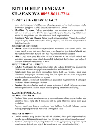 BUTUH FILE LENGKAP
SILAKAN WA 0853-8611-7714
TERSEDIA JUGA KELAS 10, 11, & 12
teater mini (role play). Murid berperan sebagai penengah, korban intoleransi, dan pelaku
diskriminasi yang pada akhirnya disadarkan melalui nilai Dharma.
 Identifikasi Persatuan: Selepas pertunjukan, guru memandu murid menemukan 9
pedoman persamaan aliran Buddha (misal, perlindungan ke Triratna, Empat Kebenaran
Mulia, dll) sebagai bukti kuat tidak ada alasan untuk berpecah belah.
 Komitmen Pahlawan Dharma: Setiap murid menyusun sebuah "Piagam Kepedulian"
yang berisi janji pribadi untuk selalu bersikap objektif, adil, dan tidak menjauhi teman
dari aliran berbeda.
Pembelajaran Berdiferensiasi:
 Produk: Murid bebas memilih cara pembuktian pemahaman penyelesaian konflik. Bisa
berupa naskah drama (role play) bagi yang gemar berakting, atau infografis berisi poin
pencegahan perselisihan di papan tulis bagi yang tidak suka tampil di depan.
 Proses: Bagi murid yang kinestetik, mereka terfasilitasi secara optimal melalui aksi
teaterikal; sedangkan murid visual dan analitik terfasilitasi dari kegiatan menyarikan 9
titik temu ajaran universal Buddha di buku.
KEGIATAN PENUTUP (15 MENIT)
 Refleksi: Murid secara bergiliran menyebutkan satu tindakan konkrit yang akan mereka
lakukan esok hari untuk menjaga kerukunan di dalam perbedaan sekolah.
 Rangkuman: Guru dan murid merangkum bahwa tidak ada toleransi sejati tanpa
kemampuan menghargai kebenaran orang lain, dan agama Buddha tidak mengajarkan
penerimaan buta maupun kebencian sepihak.
 Tindak Lanjut: Murid diajak mempraktekkan janji dalam piagam mereka di kehidupan
sehari hari selama satu minggu ke depan.
 Penutup: Guru memberikan motivasi bahwa setiap murid adalah pahlawan pembawa
damai di generasinya. Diakhiri dengan meditasi penutup dan salam kasih sayang.
H. ASESMEN PEMBELAJARAN
ASESMEN DIAGNOSTIK
 Penilaian lisan tentang pemahaman murid mengenai ragam aliran, tempat ibadah, atau
kelompok majelis yang ada di Indonesia saat ini, yang ditanyakan secara alami pada
pembukaan.
 Respons murid saat ditanya pengalaman latar belakang beribadah keluarga masing
masing yang memperlihatkan profil awal keberagaman kelas.
ASESMEN FORMATIF
 Lembar observasi sikap selama kerja diskusi kelompok (fokus pada bagaimana murid
menghargai perbedaan pandangan teman yang berbicara tanpa memotong perbincangan).
 Penilaian keterampilan menyajikan peta konsep mind mapping tentang perjalanan sejarah
masa kerajaan (kelengkapan sejarah, kronologi waktu, dan kreativitas visualisasi).
 