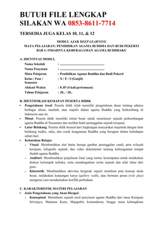 BUTUH FILE LENGKAP
SILAKAN WA 0853-8611-7714
TERSEDIA JUGA KELAS 10, 11, & 12
MODUL AJAR DEEP LEARNING
MATA PELAJARAN: PENDIDIKAN AGAMA BUDDHA DAN BUDI PEKERTI
BAB 1: INDAHNYA KEBERAGAMAN AGAMA BUDDHAKU
A. IDENTITAS MODUL
Nama Sekolah : ......................................................
Nama Penyusun : ......................................................
Mata Pelajaran : Pendidikan Agama Buddha dan Budi Pekerti
Kelas / Fase /
Semester
: X / E / I (Ganjil)
Alokasi Waktu : 8 JP (4 kali pertemuan)
Tahun Pelajaran : 20.. / 20..
B. IDENTIFIKASI KESIAPAN PESERTA DIDIK
 Pengetahuan Awal: Peserta didik telah memiliki pengetahuan dasar tentang adanya
berbagai aliran, mazhab, atau majelis dalam agama Buddha yang berkembang di
Indonesia saat ini.
 Minat: Peserta didik memiliki minat besar untuk menelusuri sejarah perkembangan
agama Buddha di Nusantara dan melihat bukti peninggalan sejarah kerajaan.
 Latar Belakang: Peserta didik berasal dari lingkungan masyarakat majemuk dengan latar
belakang tradisi, suku, dan corak keagamaan Buddha yang beragam dalam kehidupan
sehari hari.
 Kebutuhan Belajar:
o Visual: Membutuhkan alat bantu berupa gambar peninggalan candi, peta wilayah
kerajaan, infografis sejarah, dan video dokumenter tentang keberagaman tempat
ibadah agama Buddha.
o Auditori: Membutuhkan penjelasan lisan yang runtut, kesempatan untuk melakukan
diskusi kelompok terbuka, serta mendengarkan cerita sejarah dan nilai luhur dari
guru.
o Kinestetik: Membutuhkan aktivitas bergerak seperti membuat peta konsep skala
besar, melakukan kunjungan karya (gallery walk), atau bermain peran (role play)
mengenai cara mendamaikan konflik perbedaan.
C. KARAKTERISTIK MATERI PELAJARAN
 Jenis Pengetahuan yang Akan Dicapai:
o Konseptual: Memahami sejarah awal penyiaran agama Buddha dari masa Kerajaan
Sriwijaya, Mataram Kuno, Majapahit, kemunduran, hingga masa kebangkitan
 
