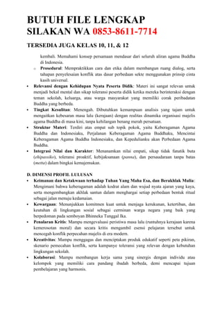 BUTUH FILE LENGKAP
SILAKAN WA 0853-8611-7714
TERSEDIA JUGA KELAS 10, 11, & 12
kembali. Memahami konsep persamaan mendasar dari seluruh aliran agama Buddha
di Indonesia.
o Prosedural: Mempraktikkan cara dan etika dalam membangun ruang dialog, serta
tahapan penyelesaian konflik atas dasar perbedaan sekte menggunakan prinsip cinta
kasih universal.
 Relevansi dengan Kehidupan Nyata Peserta Didik: Materi ini sangat relevan untuk
menjadi bekal mental dan sikap toleransi peserta didik ketika mereka berinteraksi dengan
teman sekolah, keluarga, atau warga masyarakat yang memiliki corak peribadatan
Buddha yang berbeda.
 Tingkat Kesulitan: Menengah. Dibutuhkan kemampuan analisis yang tajam untuk
mengaitkan kebesaran masa lalu (kerajaan) dengan realitas dinamika organisasi majelis
agama Buddha di masa kini, tanpa kehilangan benang merah persatuan.
 Struktur Materi: Terdiri atas empat sub topik pokok, yaitu Keberagaman Agama
Buddha dan Indonesiaku, Perjalanan Keberagaman Agama Buddhaku, Mencintai
Keberagaman Agama Buddha Indonesiaku, dan Kepedulianku akan Perbedaan Agama
Buddha.
 Integrasi Nilai dan Karakter: Menanamkan nilai empati, sikap tidak fanatik buta
(ehipassiko), toleransi proaktif, kebijaksanaan (panna), dan persaudaraan tanpa batas
(metta) dalam bingkai kemajemukan.
D. DIMENSI PROFIL LULUSAN
 Keimanan dan Ketakwaan terhadap Tuhan Yang Maha Esa, dan Berakhlak Mulia:
Mengimani bahwa keberagaman adalah kodrat alam dan wujud nyata ajaran yang kaya,
serta mengembangkan akhlak santun dalam menghargai setiap perbedaan bentuk ritual
sebagai jalan menuju kedamaian.
 Kewargaan: Menunjukkan komitmen kuat untuk menjaga kerukunan, ketertiban, dan
keutuhan di lingkungan sosial sebagai cerminan warga negara yang baik yang
berpedoman pada semboyan Bhinneka Tunggal Ika.
 Penalaran Kritis: Mampu mengevaluasi peristiwa masa lalu (runtuhnya kerajaan karena
kemerosotan moral) dan secara kritis mengambil esensi pelajaran tersebut untuk
mencegah konflik perpecahan majelis di era modern.
 Kreativitas: Mampu menggagas dan menciptakan produk edukatif seperti peta pikiran,
skenario pemecahan konflik, serta kampanye toleransi yang relevan dengan kebutuhan
lingkungan sekolah.
 Kolaborasi: Mampu membangun kerja sama yang sinergis dengan individu atau
kelompok yang memiliki cara pandang ibadah berbeda, demi mencapai tujuan
pembelajaran yang harmonis.
 