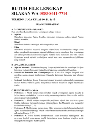 BUTUH FILE LENGKAP
SILAKAN WA 0853-8611-7714
TERSEDIA JUGA KELAS 10, 11, & 12
DESAIN PEMBELAJARAN
A. CAPAIAN PEMBELAJARAN (CP)
Pada akhir Fase E, murid memiliki kemampuan sebagai berikut:
 Sejarah
Memahami penyiaran Agama Buddha, meneladan perjuangan pelaku sejarah Agama
Buddha masa kini.
 Ritual
Memahami meditasi ketenangan batin dengan keyakinan.
 Etika
Memahami nilai-nilai moderasi beragama berdasarkan Buddhadharma sebagai dasar
dalam memaknai fenomena dan masalah kehidupan. murid memahami ilmu pengetahuan
dan teknologi berdasarkan nilai-nilai agama Buddha. murid memahami nilai-nilai Hukum
Kebenaran Mutlak melalui pembelajaran ramah anak serta mencerminkan kehidupan
yang moderat.
B. LINTAS DISIPLIN ILMU
 Sejarah Indonesia: Keterkaitan langsung dengan sejarah lahir dan runtuhnya Kerajaan
Sriwijaya, Mataram Kuno, dan Majapahit, serta periode penjajahan di Nusantara.
 Pendidikan Pancasila dan Kewarganegaraan: Keterkaitan dengan integrasi nilai
moralitas agama dengan implementasi Pancasila, kebebasan beragama, dan toleransi
sosial.
 Sosiologi: Keterkaitan dengan fenomena interaksi kelompok antarmazhab, pencegahan
resolusi konflik berbasis agama, dan perilaku manusia modern di tengah majemuknya
tradisi.
C. TUJUAN PEMBELAJARAN
 Pertemuan 1: Murid mampu menyimpulkan wujud keberagaman agama Buddha di
Indonesia dan membuktikan kesadaran saling menerima perbedaan aliran melalui analisis
diskusi secara bijaksana (2 JP)
 Pertemuan 2: Murid mampu menganalisis perjalanan sejarah dan penyiaran agama
Buddha pada masa Kerajaan Sriwijaya, Mataram Kuno, dan Majapahit serta mengambil
teladan kerukunannya (2 JP)
 Pertemuan 3: Murid mampu mengevaluasi faktor kemunduran dan kebangkitan kembali
agama Buddha sebelum hingga setelah kemerdekaan Indonesia untuk memupuk semangat
pelestarian Dharma (2 JP)
 Pertemuan 4: Murid mampu mempraktikkan sikap mencintai keberagaman dan
menyusun langkah penyelesaian konflik berlandaskan enam landasan kebajikan untuk
menjaga harmoni agama Buddha (2 JP)
 