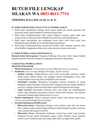 BUTUH FILE LENGKAP
SILAKAN WA 0853-8611-7714
TERSEDIA JUGA KELAS 10, 11, & 12
D. INDIKATOR KETERCAPAIAN TUJUAN PEMBELAJARAN
1. Murid dapat menjabarkan berbagai corak tempat ibadah dan bentuk penyiaran dari
bermacam majelis agama Buddha di Indonesia dengan benar.
2. Murid dapat mempresentasikan bukti sejarah tingginya toleransi agama pada masa
kerajaan (seperti sinkretisme Shiva-Buddha dan penemuan candi berdampingan).
3. Murid dapat menyebutkan dan menghargai peran tokoh tokoh kunci pada masa
kebangkitan agama Buddha di era kolonial hingga kemerdekaan.
4. Murid dapat mendemonstrasikan penyelesaian konflik nyata mengenai sentimen antar
aliran Buddha menggunakan dialog yang santun dan prinsip ajaran cinta kasih.
E. TOPIK PEMBELAJARAN KONTEKSTUAL
Harmoni dalam Keberagaman: Mengelola Perbedaan Aliran dan Tradisi Agama Buddha
Menjadi Kekuatan Pemersatu Bangsa di Lingkungan Sekolah dan Masyarakat.
F. KERANGKA PEMBELAJARAN
PRAKTIK PEDAGOGIK
 Model Pembelajaran: Problem Based Learning (PBL) dan Discovery Learning
 Pendekatan: Deep Learning (Mindful, Meaningful, Joyful Learning)
o Mindful Learning: Mengkondisikan murid untuk memusatkan perhatian melalui
duduk hening sebelum belajar, dan mengajak mereka mendengarkan secara sadar
setiap pendapat teman tanpa lekas menghakimi aliran tertentu.
o Meaningful Learning: Mengaitkan kemegahan toleransi beragama di zaman
Majapahit dengan kebutuhan mendesak untuk menjaga kerukunan majelis Buddha di
masa kini, sehingga murid menyadari bahwa sejarah berulang dan harus dijaga.
o Joyful Learning: Menciptakan dinamika kelas yang hidup dan membahagiakan
melalui tugas pembuatan peta pikiran raksasa, metode galeri berjalan, serta simulasi
pemecahan masalah dengan drama peran (role play).
 Metode Pembelajaran: Diskusi kelompok intensif, analisis teks sejarah, unjuk karya,
role play, dan curah pendapat (brainstorming).
 Strategi Pembelajaran Berdiferensiasi:
o Diferensiasi Konten: Menyajikan berbagai variasi rujukan, mulai dari teks bacaan
buku, cuplikan artikel sejarah, hingga kebebasan murid mengakses gambar candi atau
video ceramah tokoh agama di internet.
o Diferensiasi Proses: Memberikan bimbingan terarah bagi murid yang kesulitan
memahami konsep sejarah kemunduran agama, namun memberi ruang eksplorasi
mandiri secara mendalam bagi murid yang sudah mahir merangkai fakta sejarah.
 