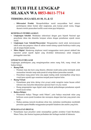 BUTUH FILE LENGKAP
SILAKAN WA 0853-8611-7714
TERSEDIA JUGA KELAS 10, 11, & 12
o Diferensiasi Produk: Memperbolehkan murid menyerahkan hasil sintesis
pembelajaran dalam bentuk tabel rangkuman, peta konsep penuh warna, hingga
skenario tertulis pemecahan konflik sesuai minat gaya belajarnya.
KEMITRAAN PEMBELAJARAN
 Lingkungan Sekolah: Melakukan sinkronisasi dengan guru Sejarah Nasional agar
penyebutan tahun dan dinamika kerajaan selaras dengan pemahaman sejarah umum
murid.
 Lingkungan Luar Sekolah/Masyarakat: Menganjurkan murid untuk mewawancarai
tokoh umat atau pengurus vihara di sekitar rumah tentang sejarah berdirinya tradisi yang
ada di tempat ibadah mereka.
 Mitra Digital: Mendorong eksplorasi murid menggunakan mesin pencari edukatif dan
repositori jurnal sejarah digital yang divalidasi kebenarannya untuk mengecek
peninggalan masa lalu.
LINGKUNGAN BELAJAR
Lingkungan pembelajaran yang mengintegrasikan antara ruang fisik, ruang virtual, dan
budaya belajar:
 Ruang Fisik:
o Penataan meja dan kursi yang dinamis, dibentuk model pulau pulau kelompok untuk
memastikan interaksi tatap muka penuh di setiap diskusi pemecahan masalah.
o Penyediaan ruang pamer kelas atau papan mading untuk menempelkan setiap karya
visual (peta sejarah) agar senantiasa menjadi pusat inspirasi kelas.
 Ruang Virtual:
o Pemanfaatan grup kelas daring (chat group) untuk mengirim tautan bacaan artikel
toleransi atau menyebar dokumentasi apresiasi hasil role play murid.
o Ruang pengumpulan tugas digital untuk melacak perkembangan pemahaman sejarah
murid secara tertata.
 Budaya Belajar:
o Penanaman budaya "Dengar untuk Paham", yaitu budaya menyimak rekan yang
berbicara secara penuh kesadaran dan merespons dengan kata kata yang penuh cinta
kasih.
o Budaya pantang mencela keyakinan aliran lain, melainkan membiasakan membedah
persoalan agama Buddha menggunakan perspektif akademis dan analitis yang kritis.
PEMANFAATAN DIGITAL
 Pemanfaatan layar proyektor untuk menampilkan gambar arsitektur Candi Borobudur,
Muara Takus, dan ilustrasi kegiatan peribadatan dari berbagai mazhab di Indonesia.
 