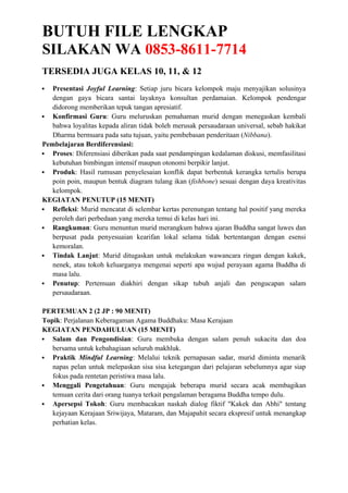 BUTUH FILE LENGKAP
SILAKAN WA 0853-8611-7714
TERSEDIA JUGA KELAS 10, 11, & 12
 Presentasi Joyful Learning: Setiap juru bicara kelompok maju menyajikan solusinya
dengan gaya bicara santai layaknya konsultan perdamaian. Kelompok pendengar
didorong memberikan tepuk tangan apresiatif.
 Konfirmasi Guru: Guru meluruskan pemahaman murid dengan menegaskan kembali
bahwa loyalitas kepada aliran tidak boleh merusak persaudaraan universal, sebab hakikat
Dharma bermuara pada satu tujuan, yaitu pembebasan penderitaan (Nibbana).
Pembelajaran Berdiferensiasi:
 Proses: Diferensiasi diberikan pada saat pendampingan kedalaman diskusi, memfasilitasi
kebutuhan bimbingan intensif maupun otonomi berpikir lanjut.
 Produk: Hasil rumusan penyelesaian konflik dapat berbentuk kerangka tertulis berupa
poin poin, maupun bentuk diagram tulang ikan (fishbone) sesuai dengan daya kreativitas
kelompok.
KEGIATAN PENUTUP (15 MENIT)
 Refleksi: Murid mencatat di selembar kertas perenungan tentang hal positif yang mereka
peroleh dari perbedaan yang mereka temui di kelas hari ini.
 Rangkuman: Guru menuntun murid merangkum bahwa ajaran Buddha sangat luwes dan
berpusat pada penyesuaian kearifan lokal selama tidak bertentangan dengan esensi
kemoralan.
 Tindak Lanjut: Murid ditugaskan untuk melakukan wawancara ringan dengan kakek,
nenek, atau tokoh keluarganya mengenai seperti apa wujud perayaan agama Buddha di
masa lalu.
 Penutup: Pertemuan diakhiri dengan sikap tubuh anjali dan pengucapan salam
persaudaraan.
PERTEMUAN 2 (2 JP : 90 MENIT)
Topik: Perjalanan Keberagaman Agama Buddhaku: Masa Kerajaan
KEGIATAN PENDAHULUAN (15 MENIT)
 Salam dan Pengondisian: Guru membuka dengan salam penuh sukacita dan doa
bersama untuk kebahagiaan seluruh makhluk.
 Praktik Mindful Learning: Melalui teknik pernapasan sadar, murid diminta menarik
napas pelan untuk melepaskan sisa sisa ketegangan dari pelajaran sebelumnya agar siap
fokus pada rentetan peristiwa masa lalu.
 Menggali Pengetahuan: Guru mengajak beberapa murid secara acak membagikan
temuan cerita dari orang tuanya terkait pengalaman beragama Buddha tempo dulu.
 Apersepsi Tokoh: Guru membacakan naskah dialog fiktif "Kakek dan Abhi" tentang
kejayaan Kerajaan Sriwijaya, Mataram, dan Majapahit secara ekspresif untuk menangkap
perhatian kelas.
 