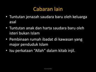 Cabaran lain
• Tuntutan jenazah saudara baru oleh keluarga
  asal
• Tuntutan anak dan harta saudara baru oleh
  isteri bukan Islam
• Pembinaan rumah ibadat di kawasan yang
  major penduduk Islam
• Isu perkataan “Allah” dalam kitab injil.



                     munni/mbs
 