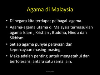 Agama di Malaysia
• Di negara kita terdapat pelbagai agama.
• Agama-agama utama di Malaysia termasuklah
  agama Islam , Kristian , Buddha, Hindu dan
  Sikhism
• Setiap agama punyai perayaan dan
  kepercayaan masing-masing.
• Maka adalah penting untuk mengetahui dan
  bertoleransi antara satu sama lain.

                    munni/mbs
 