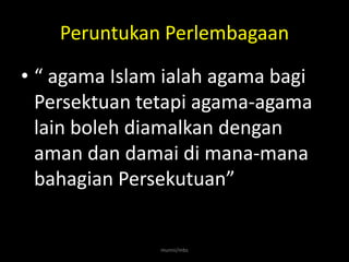 Peruntukan Perlembagaan

• “ agama Islam ialah agama bagi
  Persektuan tetapi agama-agama
  lain boleh diamalkan dengan
  aman dan damai di mana-mana
  bahagian Persekutuan”


               munni/mbs
 