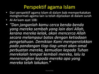 Perspektif agama Islam
• Dari perspektif agama Islam di dalam bab memperkatakan
  menghormati agama lain ia telah dijelaskan di dalam surah
• Al-An’aam ayat 108:
• “Dan janganlah kamu cerca benda-benda
  yang mereka sembah yang lain dari Allah,
  kerana mereka kelak, akan mencerca Allah
  secara melampaui batas dengan ketiadaan
  pengetahuan. Demikian Kami memperelokkan
  pada pandangan tiap-tiap umat akan amal
  perbuatan mereka, kemudian kepada Tuhan
  merekalah tempat kembali mereka, lalu Ia
  menerangkan kepada mereka apa yang
  mereka telah lakukan.”
                           munni/mbs
 