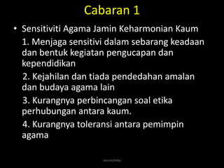 Cabaran 1
• Sensitiviti Agama Jamin Keharmonian Kaum
  1. Menjaga sensitivi dalam sebarang keadaan
  dan bentuk kegiatan pengucapan dan
  kependidikan
  2. Kejahilan dan tiada pendedahan amalan
  dan budaya agama lain
  3. Kurangnya perbincangan soal etika
  perhubungan antara kaum.
  4. Kurangnya toleransi antara pemimpin
  agama

                     munni/mbs
 