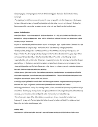 sebagainya yang bertanggungjawab memulih diri seseorang yang dipercayai disampuk atau hilang

semangat.

• Terdapat juga bentuk kepercayaan terhadap roh orang yang sudah mati. Mereka percaya individu yang

semasa hidupnya mempunyai kuasa hebat apabila mati akan tetap memberi perlindungan. Berdasarkan

kepercayaan inilah masyarakat tempatan memuja roh si mati agar dapat memberi perlindungan.



Agama Hindu-Buddha

• Pengaruh agama Hindu pula dikatakan tersebar sejak abad ke 6 lagi yang dibawa oleh pedagang India.

Penyebaran agama ini berkembang pesat apabila kedatangan golongan Brahmin dan penerimaan agama

ini oleh golongan pemerintah.

• Ajaran ini diterima oleh pemerintah kerana agama ini berpegang teguh kepada konsep Dewaraja iaitu raja

adalah tuhan dibumi yang sekaligus memperkukuhkan kedudukan raja sebagai pemerintah.

• Sebagai contoh, terdapat dua buah kerajaan Hindu di Tanah Melayu iaitu kerajaan Langkasuka dan

kerjaaan Kedah Tua. Disamping itu terdapatnya penyembahan Dewa Siva dan Vishnu, yang dapat dilihat

daripada pembinaan Candi Bukit Batu Pahat dan Candi Bukit Pendiat di Lembah Bujang, Kedah.

• Agama Buddha pula turut tersebar di kalangan masyarakat tempatan dan ia mempunyai pertalian dengan

agama Hindu. Ini disebabkan agama ini mengalami pengubahsuain dengan unsur-unsur agama Hindu

• Agama ini diasaskan oleh Sidharta Gautama di India. Agama ini melarang manusia melakukan kekejaman

kerana ia tidak mendatangkan sebarang kebaikan.

• Ajaran agama Buddha ini mudah diterima kerana anggapan mereka bahawa pengasas agama Buddha

merupakan penjelmaan kembali salah satu daripada Dewa Hindu. Dengan ini masyarakat tempatan mula

menganuti pencampuran agama Hindu dan Buddha.

• Sesungguhnya agama Hindu dan Buddha telah meninggalkan kesan yang besar terhadap masyarakat

tempatan dari aspek keagamaan,pemerintahan,pentadbiran,kesusasteraan dan bahasa.

• Dari segi pemerintahan konsep raja mula digunakan. Amalan pertabalan di raja mempunyai kaitan dengan

unsur Hindu-Buddha yang disempurnakan oleh golongan Brahmin. Sehubungan dengan itu lahirlah konsep

dewaraja, unsur kesaktian,mitos dan lagenda untuk memperkukuhkan kedudukan raja.

• Contoh yang lain dapat dilihat dalam bidang kesusasteraan dimana masyarakat tempatan mula

terpengaruh dengan epic Ramayana dan Mahabharata yang kemudiannya lahirlah bentuk penceritaan

lisan,mitos dan teater seperti wayang kulit.



Agama Islam

• Kedatangan agama Islam pada abad ke 7 telah menghakis sebahagian amalan kepercayaan Hindu
 